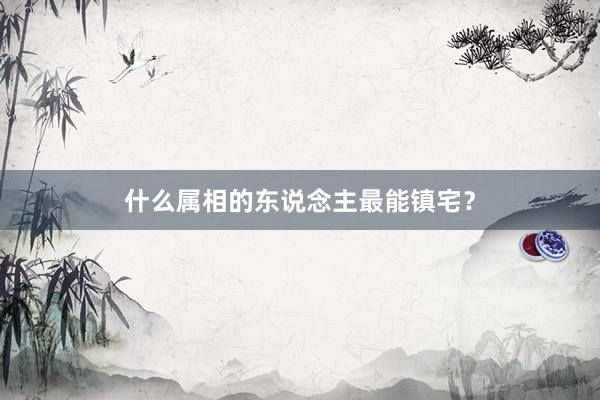 什么属相的东说念主最能镇宅？