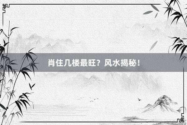 肖住几楼最旺？风水揭秘！